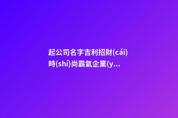 起公司名字吉利招財(cái) 時(shí)尚霸氣企業(yè)名稱,起名之家-第1張-公司起名-玄機(jī)派